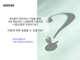 여러분이 파악하신 가정들 중에,
가장 핵심적인 / 실패하면 치명적인
가정/의문은 무엇인가요?
어떻게 하면 검증할 수 있을까요?
일곱번째 질문
준비된 템플릿의
‘가정’ 부분에 표시해보세요.
 