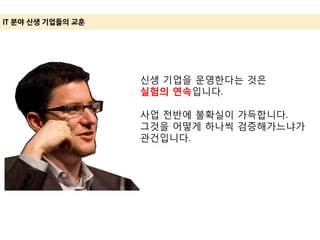 IT 분야 신생 기업들의 교훈
신생 기업을 운영한다는 것은
실험의 연속입니다.
사업 전반에 불확실이 가득합니다.
그것을 어떻게 하나씩 검증해가느냐가
관건입니다.
 