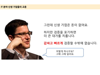 IT 분야 신생 기업들의 교훈
그런데 신생 기업은 돈이 없어요.
하지만 검증을 포기하면
더 큰 대가를 치룹니다.
값싸고 빠르게 검증할 수밖에 없습니다.
어떻게 하냐구요?
그때 그때 달라요.
 