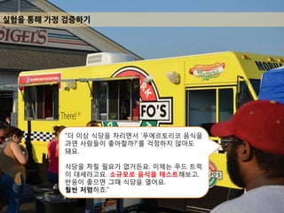 실험을 통해 가정 겶증하기
“더 이상 식당을 차리면서 ’푸에르토리코 음식을
과연 사람들이 좋아할까?’를 걱정하지 않아도
돼요.
식당을 차릴 필요가 없거든요. 이제는 푸드 트럭
이 대세라고요. 소규모로 음식을 테스트해보고,
반응이 좋으면 그때 식당을 열어요.
훨씬 저렴하죠.”
 