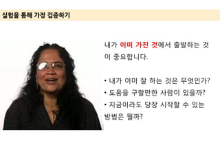 실험을 통해 가정 겶증하기
내가 이미 가진 것에서 출발하는 것
이 중요합니다.
• 내가 이미 잘 하는 것은 무엇인가?
• 도움을 구할만한 사람이 있을까?
• 지금이라도 당장 시작할 수 있는
방법은 뭘까?
 