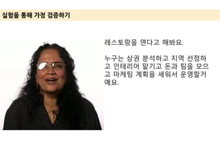 실험을 통해 가정 겶증하기
레스토랑을 연다고 해봐요.
누구는 상권 분석하고 지역 선정하
고 인테리어 맡기고 돈과 팀을 모으
고 마케팅 계획을 세워서 운영할거
예요.
 