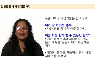 실험을 통해 가정 겶증하기
포츈 500대 기업가들은 안그래요.
내가 잘 하는게 뭘까?
• 나는 인도 음식은 아주 잘하지.
지금 가장 쉽게 할 수 있는건 뭘까?
• 기존 레스토랑과 제휴하자. 인도
음식 메뉴를 만들고 내가 제공하는
거야.
• 집에서 음식을 만들어서 음식 배달
서비스를 해보자.
 