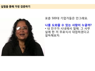 실험을 통해 가정 겶증하기
포츈 500대 기업가들은 안그래요.
나를 도와줄 수 있는 사람이 누굴까?
• 내 친구가 시내에서 일해. 그 사무
실에 한 끼 무료식사 대접하겠다고
설득해보자.
 