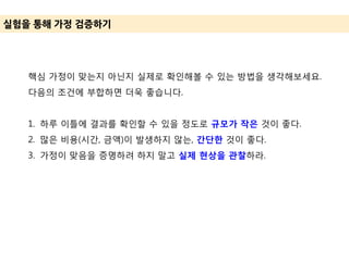 실험을 통해 가정 겶증하기
핵심 가정이 맞는지 아닌지 실제로 확인해볼 수 있는 방법을 생각해보세요.
다음의 조건에 부합하면 더욱 좋습니다.
1. 하루 이틀에 결과를 확인할 수 있을 정도로 규모가 작은 것이 좋다.
2. 많은 비용(시간, 금액)이 발생하지 않는, 간단한 것이 좋다.
3. 가정이 맞음을 증명하려 하지 말고 실제 현상을 관찰하라.
 