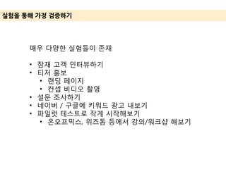 실험을 통해 가정 겶증하기
매우 다양한 실험들이 존재
• 잠재 고객 인터뷰하기
• 티저 홍보
• 랜딩 페이지
• 컨셉 비디오 촬영
• 설문 조사하기
• 네이버 / 구글에 키워드 광고 내보기
• 파일럿 테스트로 작게 시작해보기
• 온오프믹스, 위즈돔 등에서 강의/워크샵 해보기
 
