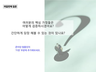 여러분의 핵심 가정들은
어떻게 검증하시겠어요?
간단하게 당장 해볼 수 있는 것이 있나요?
여덟번째 질문
준비된 템플릿의
‘가정’ 부분에 추가해보세요.
 