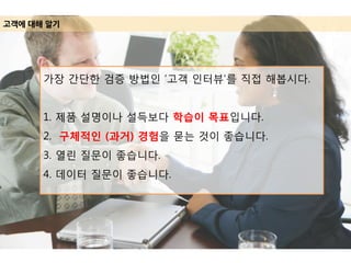 고객에 대해 알기
가장 간단한 검증 방법인 ‘고객 인터뷰’를 직접 해봅시다.
1. 제품 설명이나 설득보다 학습이 목표입니다.
2. 구체적인 (과거) 경험을 묻는 것이 좋습니다.
3. 열린 질문이 좋습니다.
4. 데이터 질문이 좋습니다.
 