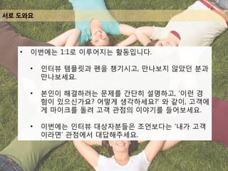 서로 도와요
• 이번에는 1:1로 이루어지는 활동입니다.
• 인터뷰 템플릿과 펜을 챙기시고, 만나보지 않았던 분과
만나보세요.
• 본인이 해결하려는 문제를 간단히 설명하고, ‘이런 경
험이 있으신가요? 어떻게 생각하세요?’ 와 같이, 고객에
게 마이크를 돌려 고객 관점의 이야기를 들어보세요.
• 이번에는 인터뷰 대상자분들은 조언보다는 ‘내가 고객
이라면’ 관점에서 대답해주세요.
 