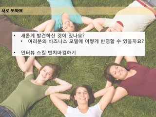 서로 도와요
• 새롭게 발견하신 것이 있나요?
• 여러분의 비즈니스 모델에 어떻게 반영할 수 있을까요?
• 인터뷰 스킬 벤치마킹하기
 