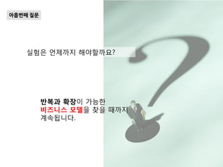 실험은 언제까지 해야할까요?
아홉번째 질문
반복과 확장이 가능한
비즈니스 모델을 찾을 때까지
계속됩니다.
 