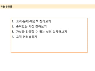 오늘 한 것들
1. 고객-문제-해결책 찾아보기
2. 숨어있는 가정 찾아보기
3. 가설을 검증할 수 있는 실험 설계해보기
4. 고객 인터뷰하기
 