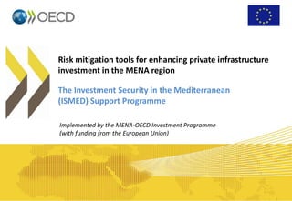 Risk mitigation tools for enhancing private infrastructure
investment in the MENA region
The Investment Security in the Mediterranean
(ISMED) Support Programme
Implemented by the MENA-OECD Investment Programme
(with funding from the European Union)
 