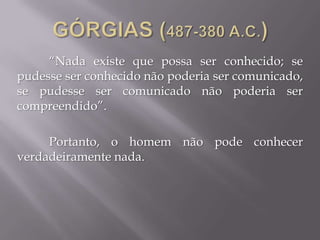 “Nada existe que possa ser conhecido; se
pudesse ser conhecido não poderia ser comunicado,
se pudesse ser comunicado não poderia ser
compreendido”.
Portanto, o homem não pode conhecer
verdadeiramente nada.
 