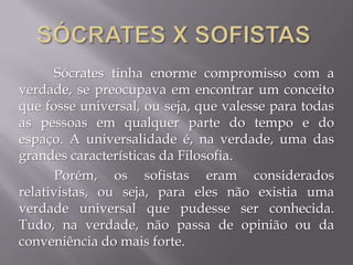 Sócrates tinha enorme compromisso com a
verdade, se preocupava em encontrar um conceito
que fosse universal, ou seja, que valesse para todas
as pessoas em qualquer parte do tempo e do
espaço. A universalidade é, na verdade, uma das
grandes características da Filosofia.
Porém, os sofistas eram considerados
relativistas, ou seja, para eles não existia uma
verdade universal que pudesse ser conhecida.
Tudo, na verdade, não passa de opinião ou da
conveniência do mais forte.
 