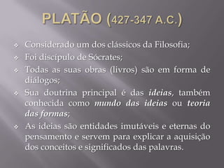  Considerado um dos clássicos da Filosofia;
 Foi discípulo de Sócrates;
 Todas as suas obras (livros) são em forma de
diálogos;
 Sua doutrina principal é das ideias, também
conhecida como mundo das ideias ou teoria
das formas;
 As ideias são entidades imutáveis e eternas do
pensamento e servem para explicar a aquisição
dos conceitos e significados das palavras.
 
