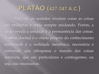 Para ele, os sentidos revelam como as coisas
são múltiplas e estão sempre mudando. Porém, a
razão revela a unidade e a permanência das coisas.
A ideia (forma) é o objeto próprio do conhecimento
intelectual; é a realidade metafísica, necessária e
universal, que ultrapassa o mundo das coisas
sensíveis, que são particulares e contingentes, ou
seja, não necessárias.
 