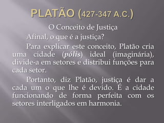 O Conceito de Justiça
Afinal, o que é a justiça?
Para explicar este conceito, Platão cria
uma cidade (pólis) ideal (imaginária),
divide-a em setores e distribui funções para
cada setor.
Portanto, diz Platão, justiça é dar a
cada um o que lhe é devido. É a cidade
funcionando de forma perfeita com os
setores interligados em harmonia.
 