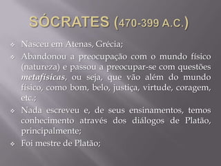  Nasceu em Atenas, Grécia;
 Abandonou a preocupação com o mundo físico
(natureza) e passou a preocupar-se com questões
metafísicas, ou seja, que vão além do mundo
físico, como bom, belo, justiça, virtude, coragem,
etc.;
 Nada escreveu e, de seus ensinamentos, temos
conhecimento através dos diálogos de Platão,
principalmente;
 Foi mestre de Platão;
 