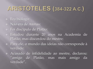  Era biólogo;
 Não era de Atenas;
 Foi discípulo de Platão;
 Estudou durante 20 anos na Academia de
Platão, mas discordou do mestre;
 Para ele, o mundo das ideias não corresponde à
verdade;
 Acusado de infidelidade ao mestre, declarou:
“amigo de Platão, mas mais amigo da
verdade”.
 