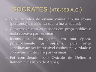  Seus métodos de ensino consistiam na ironia
(pergunta) e maiêutica (dar a luz as ideias);
 Conversava com as pessoas em praça pública e
nada cobrava para ensinar;
 Incomodou muita gente em sua época,
principalmente os sofistas, pois estes
acreditavam ser impossível conhecer a verdade e
cobravam muito caro para ensinar;
 Foi considerado pelo Oráculo de Delfos o
homem mais sábio de Atenas;
 