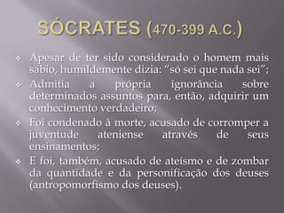  Apesar de ter sido considerado o homem mais
sábio, humildemente dizia: “só sei que nada sei”;
 Admitia a própria ignorância sobre
determinados assuntos para, então, adquirir um
conhecimento verdadeiro;
 Foi condenado à morte, acusado de corromper a
juventude ateniense através de seus
ensinamentos;
 E foi, também, acusado de ateísmo e de zombar
da quantidade e da personificação dos deuses
(antropomorfismo dos deuses).
 