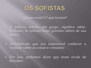 Quem eram? O que faziam?
 A palavra sofista, em grego, significa sábio.
Portanto, os sofistas eram grandes sábios de sua
época;
 Acreditavam que era impossível conhecer a
verdade sobre as coisas e o mundo;
 Por isso, podemos dizer que eram rivais de
Sócrates;
 