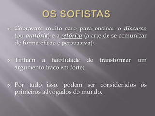  Cobravam muito caro para ensinar o discurso
(ou oratória) e a retórica (a arte de se comunicar
de forma eficaz e persuasiva);
 Tinham a habilidade de transformar um
argumento fraco em forte;
 Por tudo isso, podem ser considerados os
primeiros advogados do mundo.
 
