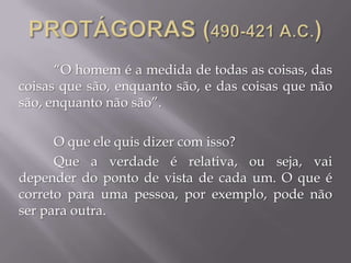 “O homem é a medida de todas as coisas, das
coisas que são, enquanto são, e das coisas que não
são, enquanto não são”.
O que ele quis dizer com isso?
Que a verdade é relativa, ou seja, vai
depender do ponto de vista de cada um. O que é
correto para uma pessoa, por exemplo, pode não
ser para outra.
 