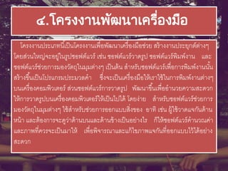 ๔.โครงงานพัฒนาเครื่องมือ
โครงงานประเภทนี้เป็นโครงงานเพื่อพัฒนาเครื่องมือช่วย สร้างงานประยุกต์ต่างๆ
โดยส่วนใหญ่จะอยู่ในรูปซอฟต์แวร์ เช่น ซอฟต์แวร์วาดรูป ซอฟต์แวร์พิมพ์งาน และ
ซอฟต์แวร์ช่วยการมองวัตถุในมุมต่างๆ เป็นต้น สาหรับซอฟต์แวร์เพื่อการพิมพ์งานนั้น
สร้างขึ้นเป็นโปรแกรมประมวลคา ซึ่งจะเป็นเครื่องมือให้เราใช้ในการพิมพ์งานต่างๆ
บนเครื่องคอมพิวเตอร์ ส่วนซอฟต์แวร์การวาดรูป พัฒนาขึ้นเพื่ออานวยความสะดวก
ให้การวาดรูปบนเครื่องคอมพิวเตอร์ให้เป็นไปได้ โดยง่าย สาหรับซอฟต์แวร์ช่วยการ
มองวัตถุในมุมต่างๆ ใช้สาหรับช่วยการออกแบบสิ่งของ อาทิ เช่น ผู้ใช้วาดแจกันด้าน
หน้า และต้องการจะดูว่าด้านบนและด้านข้างเป็นอย่างไร ก็ให้ซอฟต์แวร์คานวณค่า
และภาพที่ควรจะเป็นมาให้ เพื่อพิจารณาและแก้ไขภาพแจกันที่ออกแบบไว้ได้อย่าง
สะดวก
 