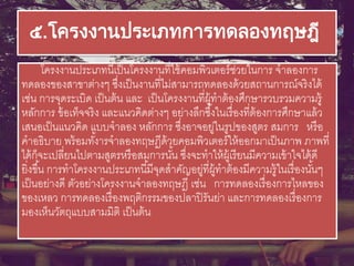 ๕.โครงงานประเภทการทดลองทฤษฎี
โครงงานประเภทนี้เป็นโครงงานที่ใช้คอมพิวเตอร์ช่วยในการ จาลองการ
ทดลองของสาขาต่างๆ ซึ่งเป็นงานที่ไม่สามารถทดลองด้วยสถานการณ์จริงได้
เช่น การจุดระเบิด เป็นต้น และ เป็นโครงงานที่ผู้ทาต้องศึกษารวบรวมความรู้
หลักการ ข้อเท็จจริง และแนวคิดต่างๆ อย่างลึกซึ้งในเรื่องที่ต้องการศึกษาแล้ว
เสนอเป็นแนวคิด แบบจาลอง หลักการ ซึ่งอาจอยู่ในรูปของสูตร สมการ หรือ
คาอธิบาย พร้อมทั้งารจาลองทฤษฏีด้วยคอมพิวเตอร์ให้ออกมาเป็นภาพ ภาพที่
ได้ก็จะเปลี่ยนไปตามสูตรหรือสมการนั้น ซึ่งจะทาให้ผู้เรียนมีความเข้าใจได้ดี
ยิ่งขึ้น การทาโครงงานประเภทนี้มีจุดสาคัญอยู่ที่ผู้ทาต้องมีความรู้ในเรื่องนั้นๆ
เป็นอย่างดี ตัวอย่างโครงงานจาลองทฤษฎี เช่น การทดลองเรื่องการไหลของ
ของเหลว การทดลองเรื่องพฤติกรรมของปลาปิรันย่า และการทดลองเรื่องการ
มองเห็นวัตถุแบบสามมิติ เป็นต้น
 