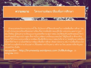 ความหมาย โครงงานพัฒนาสื่อเพื่อการศึกษา
ลักษณะเด่นของโครงงานประเภทนี้คือ เป็นโครงงานที่ใช้คอมพิวเตอร์ในการผลิตสื่อเพื่อการศึกษา โดย
การสร้างโปรแกรมบทเรียนหรือหน่วยการเรียน ซึ่งอาจจะต้องมีภาคแบบฝึกหัด บททบทวน และคาถามคา
ตอบไว้พร้อม ผู้เรียนสามารถเรียนแบบรายบุคคลหรือรายกลุ่มการสอน โดยใช้คอมพิวเตอร์ช่วยสอนนี้ถือว่า
คอมพิวเตอร์เป็นอุปกรณ์การสอน ซึ่งอาจเป็นการพัฒนาบทเรียนแบบออนไลน์ ให้ผู้เรียนเข้ามาศึกษาด้วย
ตนเองก็ได้ โครงงานประเภทนี้สามารถพัฒนาขึ้นเพื่อใช้ประกอบการสอนในวิชาต่างๆ โดยผู้เรียนอาจคัดเลือก
เนื้อหาที่เข้าใจยาก มาเป็นหัวข้อในการพัฒนาสื่อเพื่อการศึกษา ตัวอย่างโครงงาน เช่น การเคลื่อนที่แบบโปร
เจ็กไตล์ ระบบสุริยจักรวาล ตัวแปรต่างๆ ที่มีผลต่อการชากิ่งกุหลาบ หลักภาษาไทย และสถานที่สาคัญของ
ประเทศไทย เป็นต้น
ขอบคุณเนื้อหา : http://krumewstp.wordpress.com (วันที่สืบค้นข้อมูล : 25
กรกฎาคม 2555)
 