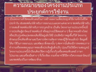 ความหมายของโครงงานประเภท
ประยุกต์การใช้งาน
(1) เป็นโครงงานที่ใช้คอมพิวเตอร์ในการสร้างผลงานเพื่อประยุกต์ใช้งานจริงในชีวิต
ประจาวัน เช่นซอฟต์แวร์สาหรับการออกแบบและตกแต่งอาคาร ซอฟต์แวร์สาหรับ
การผสมสี ซอฟต์แวร์สาหรับการระบุคนร้าย เป็นต้น โครงงานงานประเภทนี้จะมี
การประดิษฐ์ฮาร์ดแวร์ ซอฟต์แวร์ หรืออุปกรณ์ใช้สอยต่าง ๆ ซึ่งอาจจะสร้างใหม่
หรือปรับปรุงดัดแปลงของเดิมที่มีอยู่แล้วให้มี ประสิทธิภาพสูงขึ้นก็ได้ โครงงาน
ลักษณะนี้จะต้องศึกษาและวิเคราะห์ความต้องการของผู้ใช้ก่อนแล้วนา ข้อมูลที่
ได้มาใช้ในการออกแบบ และพัฒนาสิ่งของนั้น ๆ ต่อจากนั้นต้องมีการทดสอบการ
ทางานหรือทดสอบคุณภาพของสิ่งประดิษฐ์แล้วปรับ ปรุงแก้ไขให้มีความสมบูรณ์
โครงงานประเภทนี้นักเรียนต้องใช้ความรู้เกี่ยวกับเครื่องคอมพิวเตอร์ ภาษา
โปรแกรม และเครื่องมือต่าง ๆ ที่เกี่ยวข้อง รวมทั้งอาจใช้วิธีทางวิศวกรรมฮาร์ดแวร์
และซอฟต์แวร์ในการพัฒนาด้วย
 