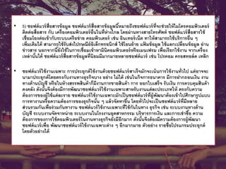 • 5) ซอฟต์แวร์สื่อสารข้อมูล ซอฟต์แวร์สื่อสารข้อมูลนี้หมายถึงซอฟต์แวร์ที่จะช่วยให้ไมโครคอมพิวเตอร์
ติดต่อสื่อสาร กับ เครื่องคอมพิวเตอร์อื่นในที่ห่างไกล โดยผ่านทางสายโทรศัพท์ ซอฟต์แวร์สื่อสารใช้
เชื่อมโยงต่อเข้ากับระบบเครือข่าย คอมพิวเตอร์ เช่น อินเทอร์เน็ต ทาให้สามารถใช้บริการอื่น ๆ
เพิ่มเติมได้ สามารถใช้รับส่งไปรษณีย์อิเล็กทรอนิกส์ ใช้โอนย้าย แฟ้ มข้อมูล ใช้แลกเปลี่ยนข้อมูล อ่าน
ข่าวสาร นอกจากนี้ยังใช้ในการเชื่อมเข้าหามินิคอมพิวเตอร์หรือเมนเฟรม เพื่อเรียกใช้งาน จากเครื่อง
เหล่านั้นได้ ซอฟต์แวร์สื่อสารข้อมูลที่นิยมมีมากมายหลายซอฟต์แวร์ เช่น โปรคอม ครอสทอล์ค เทลิก
• ซอฟต์แวร์ใช้งานเฉพาะ การประยุกต์ใช้งานด้วยซอฟต์แวร์สาเร็จมักจะเน้นการใช้งานทั่วไป แต่อาจจะ
นามาประยุกต์โดยตรงกับงานทางธุรกิจบาง อย่าง ไม่ได้ เช่นในกิจการธนาคาร มีการฝากถอนเงิน งาน
ทางด้านบัญชี หรือในห้างสรรพสินค้าก็มีงานการขายสินค้า การ ออกใบเสร็จ รับเงิน การควบคุมสินค้า
คงคลัง ดังนั้นจึงต้องมีการพัฒนาซอฟต์แวร์ใช้งานเฉพาะสาหรับงานแต่ละประเภทให้ ตรงกับความ
ต้องการของผู้ใช้แต่ละราย ซอฟต์แวร์ใช้งานเฉพาะมักเป็นซอฟต์แวร์ที่ผู้พัฒนาต้องเข้าไปศึกษารูปแบบ
การทางานหรือความต้องการของธุรกิจนั้น ๆ แล้วจัดทาขึ้น โดยทั่วไปจะเป็นซอฟต์แวร์ที่มีหลาย
ส่วนรวมกันเพื่อร่วมกันทางาน ซอฟต์แวร์ใช้งานเฉพาะที่ใช้กันในทาง ธุรกิจ เช่น ระบบงานทางด้าน
บัญชี ระบบงานจัดจาหน่าย ระบบงานในโรงงานอุตสาหกรรม บริหารการเงิน และการเช่าซื้อ ความ
ต้องการของการใช้คอมพิวเตอร์ในงานทางธุรกิจยังมีอีกมาก ดังนั้นจึงต้องมีความต้องการผู้พัฒนา
ซอฟต์แวร์เพื่อ พัฒนาซอฟต์แวร์ใช้งานเฉพาะต่าง ๆ อีกมากมาย ตัวอย่าง รายชื่อโปรแกรมประยุกต์
โดยตัวอย่างได้
 