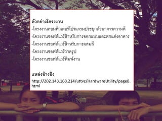 ตัวอย่างโครงงาน
-โครงงานคอมพิวเตอร์โปรแกรมประยุกต์ธนาคารความดี
-โครงงานซอฟต์แวร์ส้าหรับการออกแบบและตกแต่งอาคาร
-โครงงานซอฟต์แวร์ส้าหรับการผสมสี
-โครงงานซอฟต์แวร์วาดรูป
-โครงงานซอฟต์แวร์พิมพ์งาน
แหล่งอ้างอิง
http://202.143.168.214/uttvc/HardwareUtility/page8.
html
 