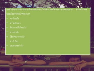 ผลที่ได้จากการดาเนินงานขั้นตอนนี้จะช่วยให้ได้แนวคิดในการกาหนดขอบข่าย หรือเค้าโครง
ของเรื่องที่จะศึกษาชัดเจนว่า
• จะทาอะไร
• ทาไมต้องทา
• ต้องการให้เกิดอะไร
• ทาอย่างไร
• ใช้ทรัพยากรอะไร
• ทากับใคร
• เสนอผลอย่างไร
 