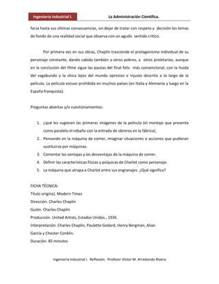 Ingeniería Industrial I. La Administración Científica.
Ingeniería Industrial I. Reflexión. Profesor Víctor M. Arredondo Rivera
farsa hasta sus últimas consecuencias, sin dejar de tratar con respeto y decisión los temas
de fondo de una realidad social que observa con un agudo sentido crítico.
Por primera vez en sus obras, Chaplin trasciende el protagonismo individual de su
personaje constante, dando cabida también a otros pobres, a otros proletarios, aunque
en la conclusión del filme sigue las pautas del final feliz más convencional, con la huida
del vagabundo y la chica lejos del mundo opresivo e injusto descrito a lo largo de la
película. La película estuvo prohibida en muchos países (en Italia y Alemania y luego en la
España franquista).
Preguntas abiertas y/o cuestionamientos:
1. ¿qué les sugieren las primeras imágenes de la película (el montaje que presenta
como paralelo el rebaño con la entrada de obreros en la fábrica).
2. Pensando en la máquina de comer, imaginar situaciones o acciones que pudieran
sustituirse por máquinas.
3. Comentar las ventajas y las desventajas de la máquina de comer.
4. Definir las características físicas y psíquicas de Charlot como personaje.
5. La máquina que atrapa a Charlot entre sus engranajes. ¿Qué significa?
FICHA TÉCNICA:
Título origina}. Modern Times
Dirección. Charles Chaplin
Guión. Charles Chaplin
Producción. United Artists, Estados Unidos., 1936
Interpretación. Charles Chaplin, Paulette Godard, Henry Bergman, Alian
García y Chester Conklin.
Duración. 85 minutos
 