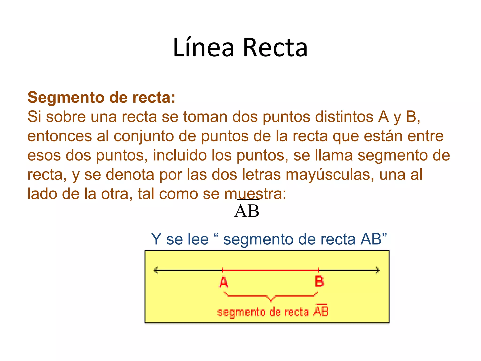 Línea Recta
Segmento de recta:
Si sobre una recta se toman dos puntos distintos A y B,
entonces al conjunto de puntos de la recta que están entre
esos dos puntos, incluido los puntos, se llama segmento de
recta, y se denota por las dos letras mayúsculas, una al
lado de la otra, tal como se muestra:
AB
Y se lee “ segmento de recta AB”
 