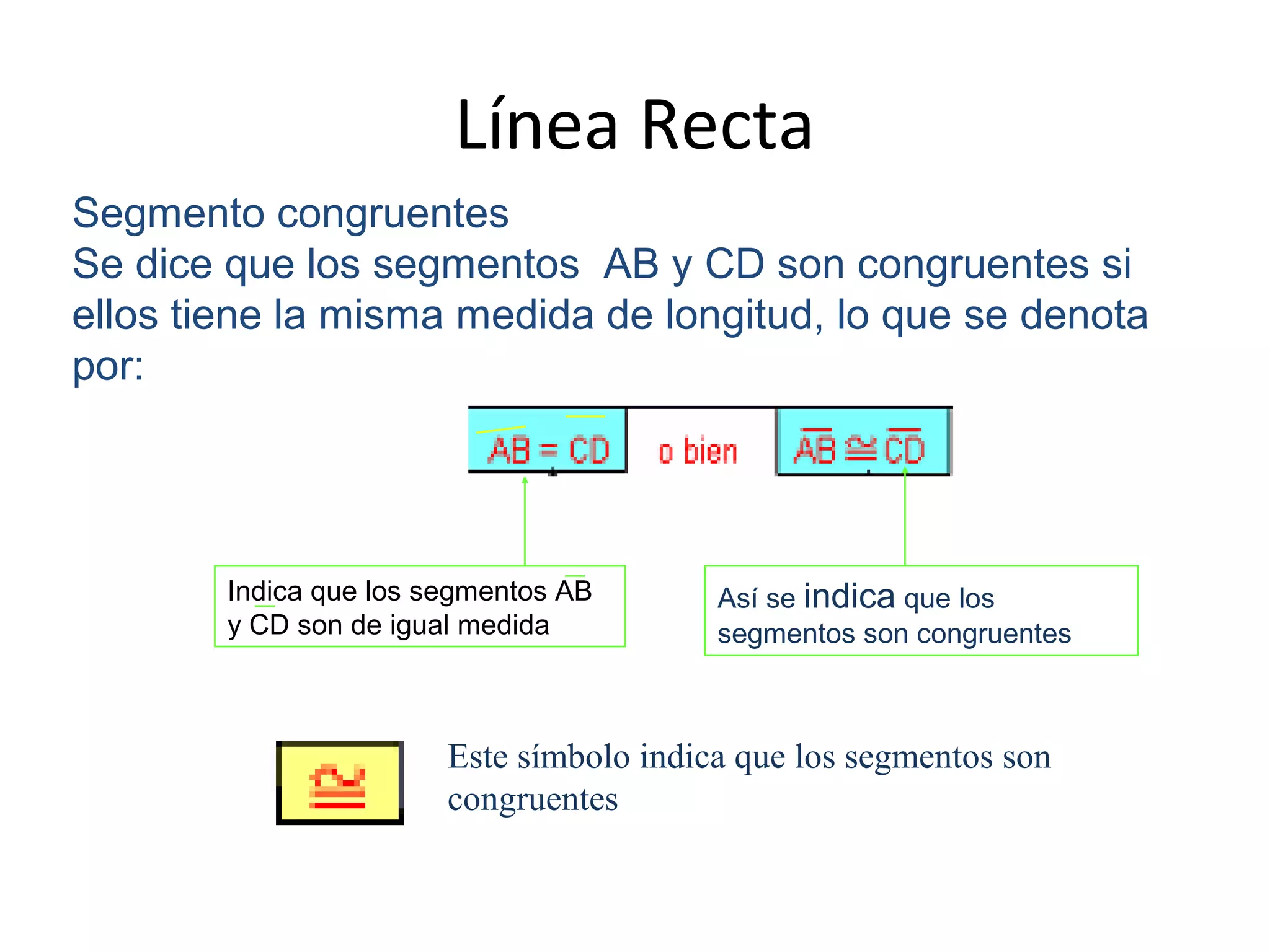 Línea Recta
Segmento congruentes
Se dice que los segmentos AB y CD son congruentes si
ellos tiene la misma medida de longitud, lo que se denota
por:
Indica que los segmentos AB
y CD son de igual medida
Así se indica que los
segmentos son congruentes
Este símbolo indica que los segmentos son
congruentes
 
