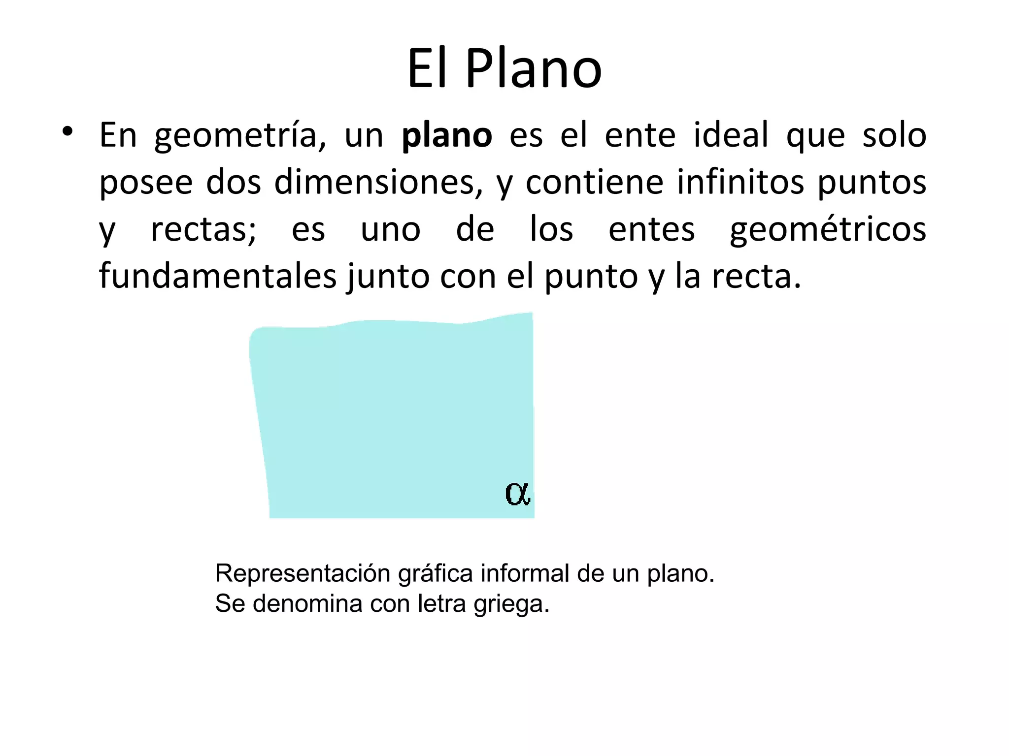 El Plano
• En geometría, un plano es el ente ideal que solo
posee dos dimensiones, y contiene infinitos puntos
y rectas; es uno de los entes geométricos
fundamentales junto con el punto y la recta.
Representación gráfica informal de un plano.
Se denomina con letra griega.
 