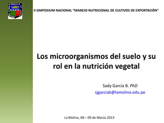 Los microorganismos del suelo y su
rol en la nutrición vegetal
Sady García B. PhD
sjgarciab@lamolina.edu.pe
II SIMPOSIUM NACIONAL “MANEJO NUTRICIONAL DE CULTIVOS DE EXPORTACIÓN”
La Molina, 08 – 09 de Marzo 2013
 