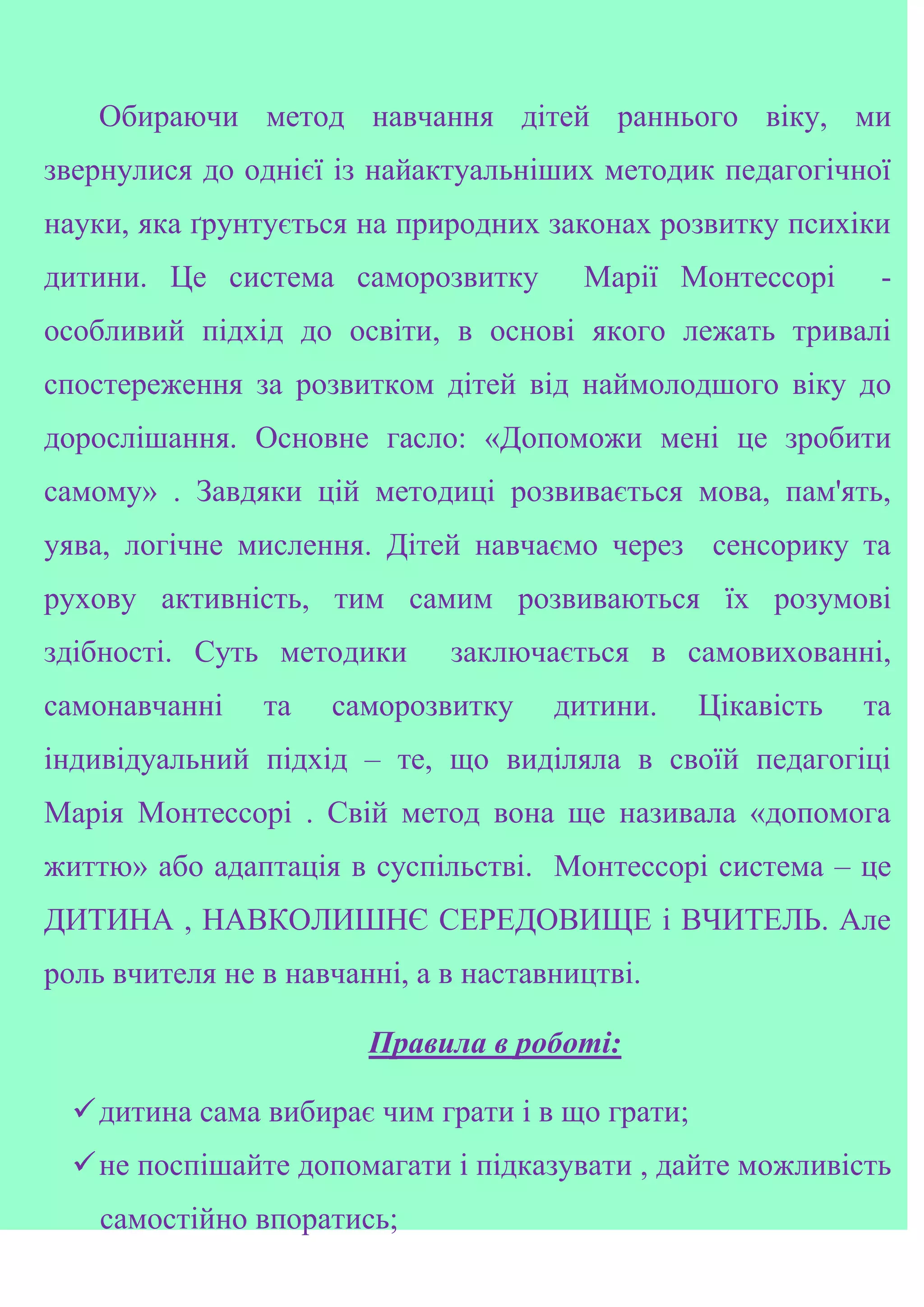 Обираючи метод навчання дітей раннього віку, ми
звернулися до однієї із найактуальніших методик педагогічної
науки, яка ґрунтується на природних законах розвитку психіки
дитини. Це система саморозвитку Марії Монтессорі -
особливий підхід до освіти, в основі якого лежать тривалі
спостереження за розвитком дітей від наймолодшого віку до
дорослішання. Основне гасло: «Допоможи мені це зробити
самому» . Завдяки цій методиці розвивається мова, пам'ять,
уява, логічне мислення. Дітей навчаємо через сенсорику та
рухову активність, тим самим розвиваються їх розумові
здібності. Суть методики заключається в самовихованні,
самонавчанні та саморозвитку дитини. Цікавість та
індивідуальний підхід – те, що виділяла в своїй педагогіці
Марія Монтессорі . Свій метод вона ще називала «допомога
життю» або адаптація в суспільстві. Монтессорі система – це
ДИТИНА , НАВКОЛИШНЄ СЕРЕДОВИЩЕ і ВЧИТЕЛЬ. Але
роль вчителя не в навчанні, а в наставництві.
Правила в роботі:
дитина сама вибирає чим грати і в що грати;
не поспішайте допомагати і підказувати , дайте можливість
самостійно впоратись;
 