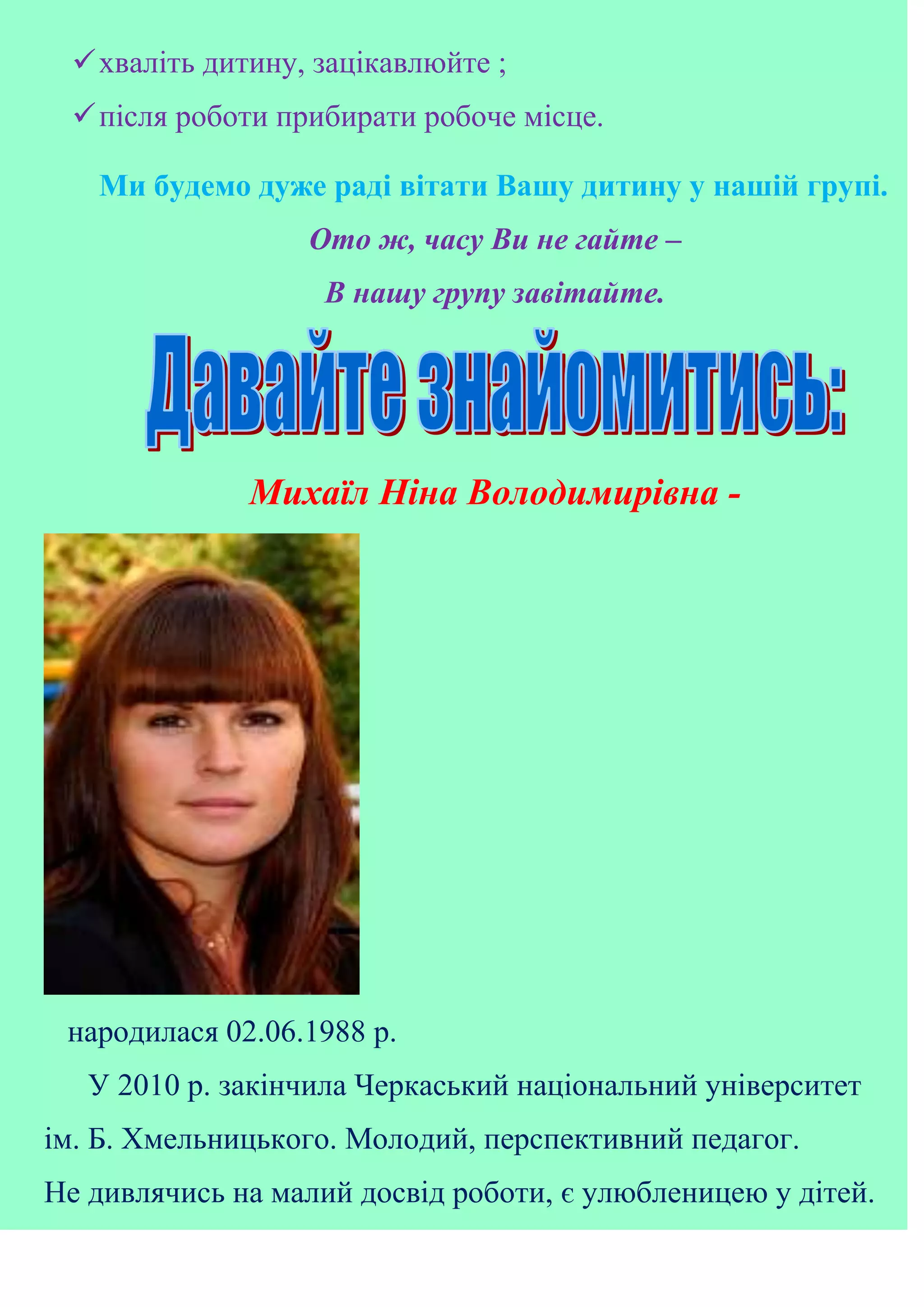 хваліть дитину, зацікавлюйте ;
після роботи прибирати робоче місце.
Ми будемо дуже раді вітати Вашу дитину у нашій групі.
Ото ж, часу Ви не гайте –
В нашу групу завітайте.
Михаїл Ніна Володимирівна -
народилася 02.06.1988 р.
У 2010 р. закінчила Черкаський національний університет
ім. Б. Хмельницького. Молодий, перспективний педагог.
Не дивлячись на малий досвід роботи, є улюбленицею у дітей.
 
