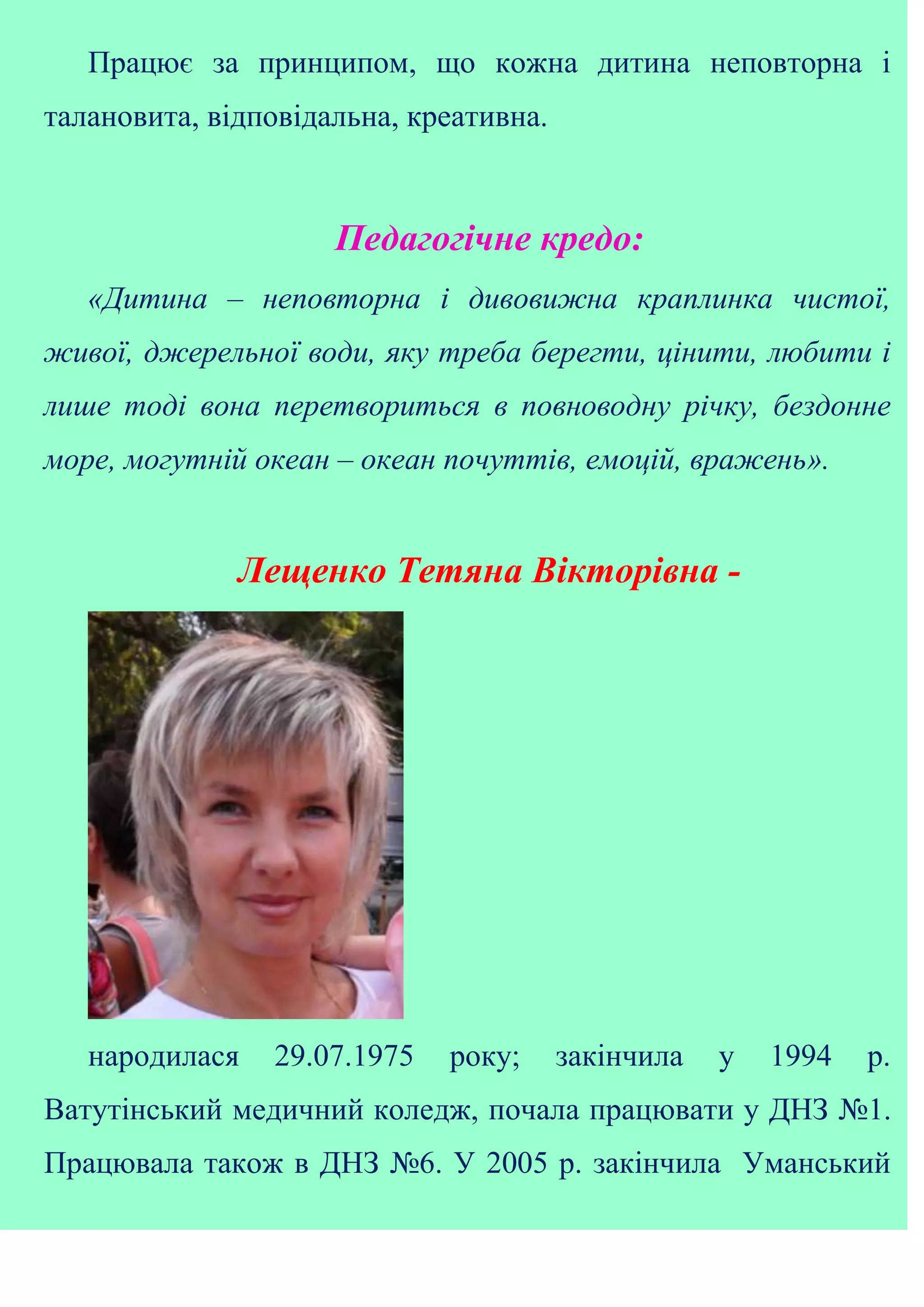 Працює за принципом, що кожна дитина неповторна і
талановита, відповідальна, креативна.
Педагогічне кредо:
«Дитина – неповторна і дивовижна краплинка чистої,
живої, джерельної води, яку треба берегти, цінити, любити і
лише тоді вона перетвориться в повноводну річку, бездонне
море, могутній океан – океан почуттів, емоцій, вражень».
Лещенко Тетяна Вікторівна -
народилася 29.07.1975 року; закінчила у 1994 р.
Ватутінський медичний коледж, почала працювати у ДНЗ №1.
Працювала також в ДНЗ №6. У 2005 р. закінчила Уманський
 