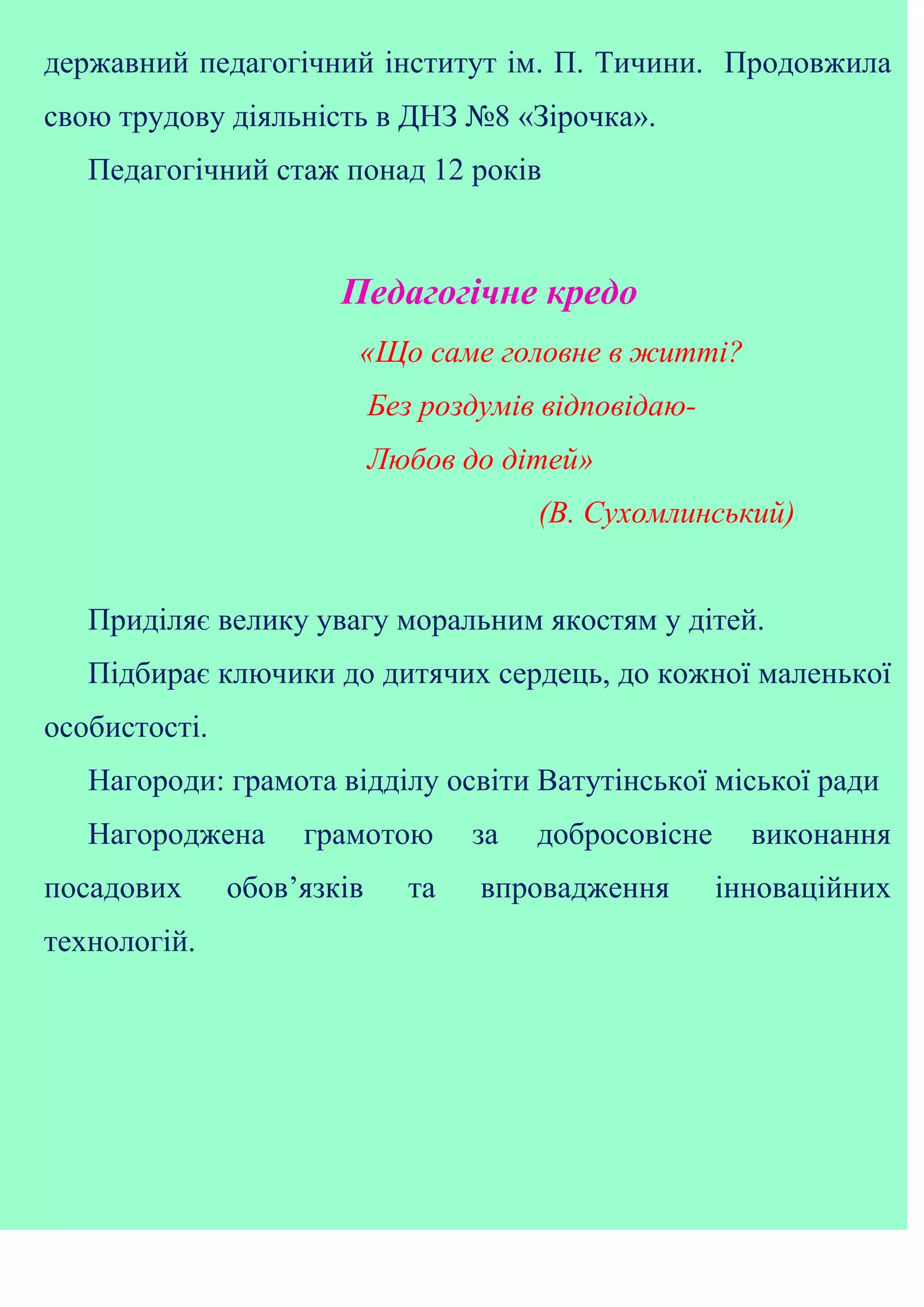 державний педагогічний інститут ім. П. Тичини. Продовжила
свою трудову діяльність в ДНЗ №8 «Зірочка».
Педагогічний стаж понад 12 років
Педагогічне кредо
«Що саме головне в житті?
Без роздумів відповідаю-
Любов до дітей»
(В. Сухомлинський)
Приділяє велику увагу моральним якостям у дітей.
Підбирає ключики до дитячих сердець, до кожної маленької
особистості.
Нагороди: грамота відділу освіти Ватутінської міської ради
Нагороджена грамотою за добросовісне виконання
посадових обов’язків та впровадження інноваційних
технологій.
 