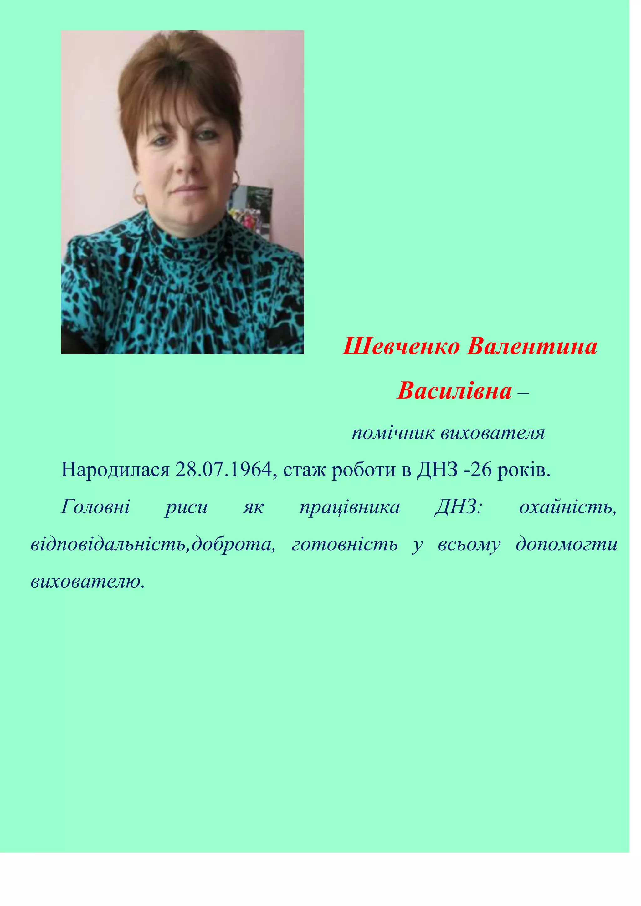 Шевченко Валентина
Василівна –
помічник вихователя
Народилася 28.07.1964, стаж роботи в ДНЗ -26 років.
Головні риси як працівника ДНЗ: охайність,
відповідальність,доброта, готовність у всьому допомогти
вихователю.
 