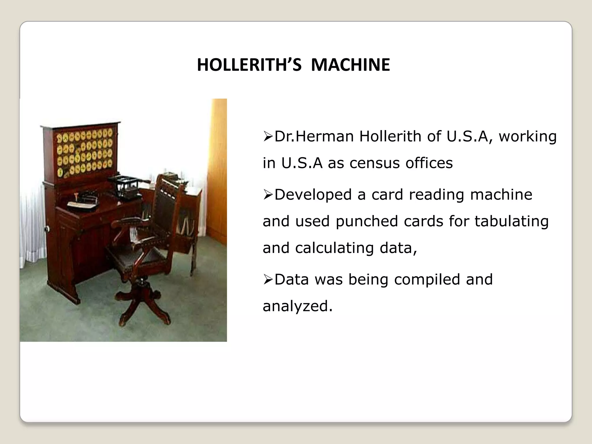 HOLLERITH’S MACHINE
Dr.Herman Hollerith of U.S.A, working
in U.S.A as census offices
Developed a card reading machine
and used punched cards for tabulating
and calculating data,
Data was being compiled and
analyzed.
 