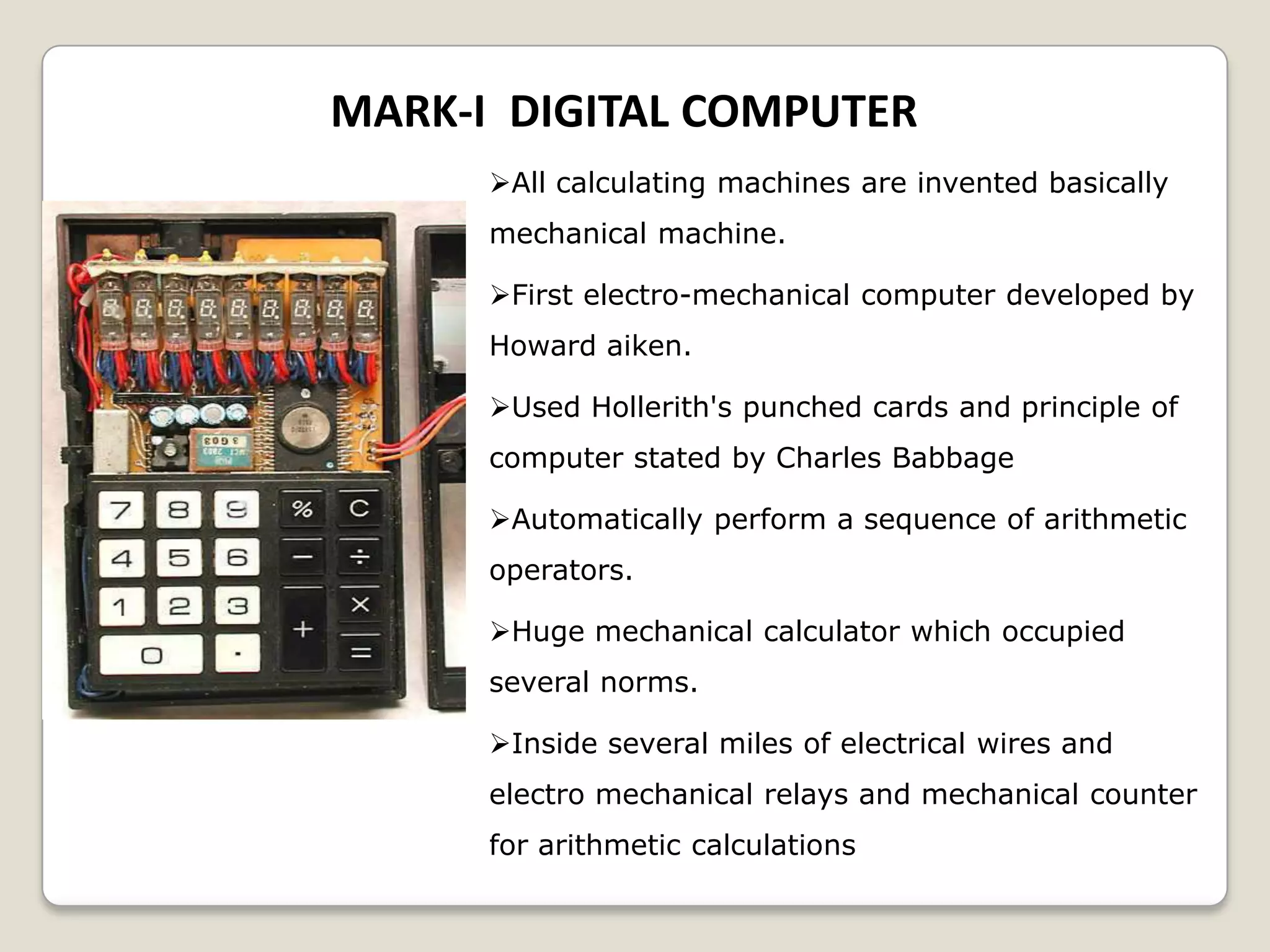 MARK-I DIGITAL COMPUTER
All calculating machines are invented basically
mechanical machine.
First electro-mechanical computer developed by
Howard aiken.
Used Hollerith's punched cards and principle of
computer stated by Charles Babbage
Automatically perform a sequence of arithmetic
operators.
Huge mechanical calculator which occupied
several norms.
Inside several miles of electrical wires and
electro mechanical relays and mechanical counter
for arithmetic calculations
 