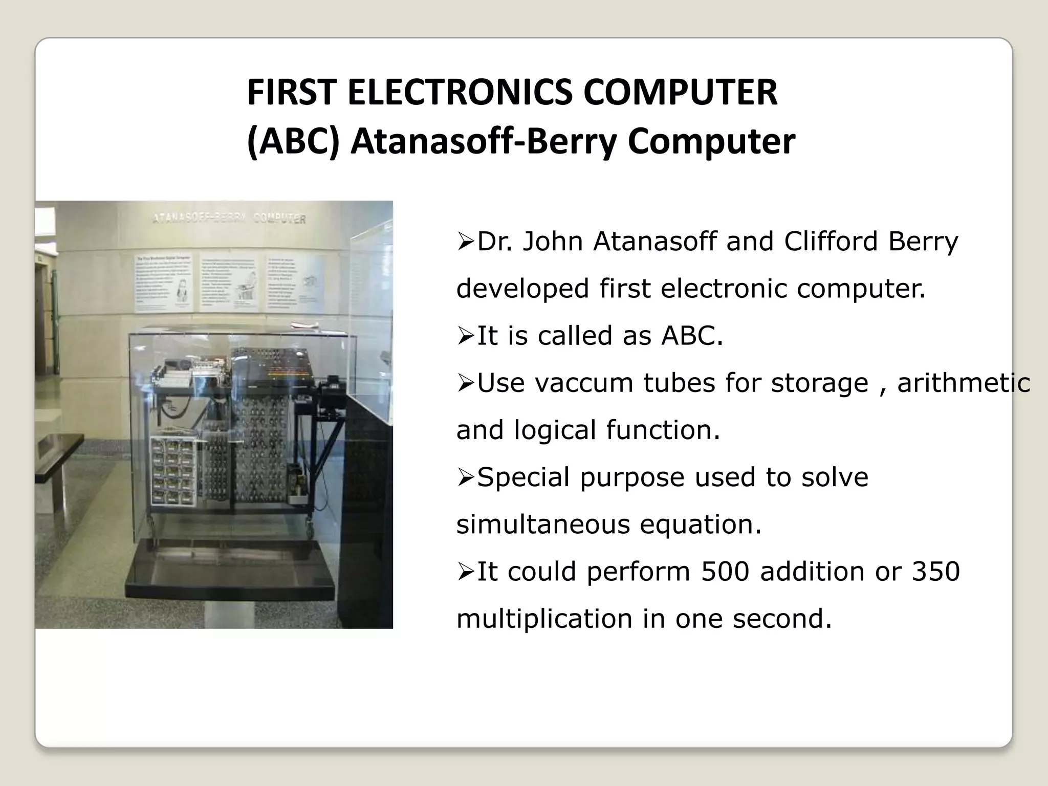 FIRST ELECTRONICS COMPUTER
(ABC) Atanasoff-Berry Computer
Dr. John Atanasoff and Clifford Berry
developed first electronic computer.
It is called as ABC.
Use vaccum tubes for storage , arithmetic
and logical function.
Special purpose used to solve
simultaneous equation.
It could perform 500 addition or 350
multiplication in one second.
 