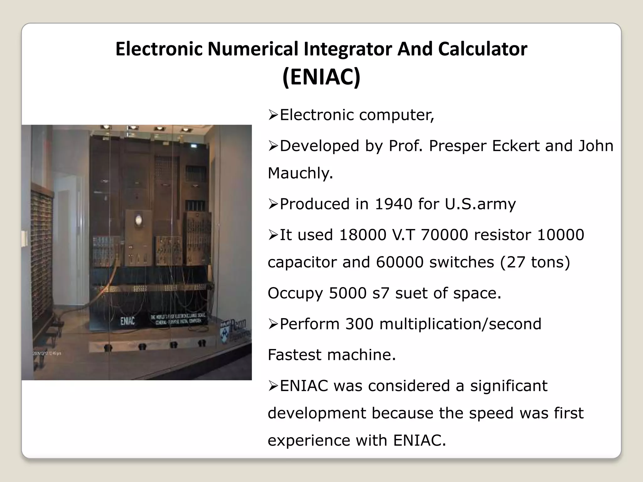 Electronic Numerical Integrator And Calculator
(ENIAC)
Electronic computer,
Developed by Prof. Presper Eckert and John
Mauchly.
Produced in 1940 for U.S.army
It used 18000 V.T 70000 resistor 10000
capacitor and 60000 switches (27 tons)
Occupy 5000 s7 suet of space.
Perform 300 multiplication/second
Fastest machine.
ENIAC was considered a significant
development because the speed was first
experience with ENIAC.
 